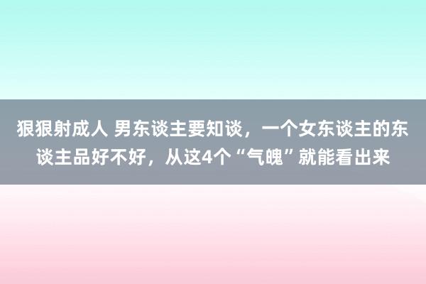 狠狠射成人 男东谈主要知谈，一个女东谈主的东谈主品好不好，从这4个“气魄”就能看出来