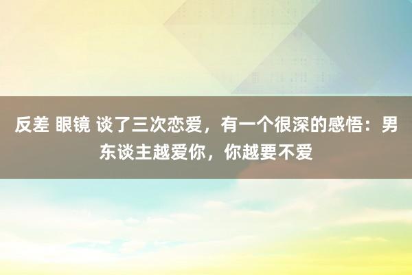 反差 眼镜 谈了三次恋爱，有一个很深的感悟：男东谈主越爱你，你越要不爱