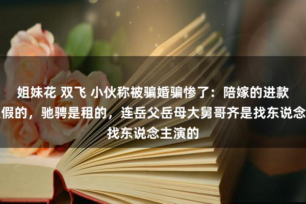 姐妹花 双飞 小伙称被骗婚骗惨了：陪嫁的进款金条是假的，驰骋是租的，连岳父岳母大舅哥齐是找东说念主演的