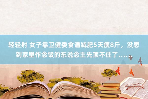 轻轻射 女子靠卫健委食谱减肥5天瘦8斤，没思到家里作念饭的东说念主先顶不住了……