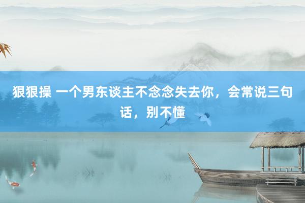 狠狠操 一个男东谈主不念念失去你，会常说三句话，别不懂