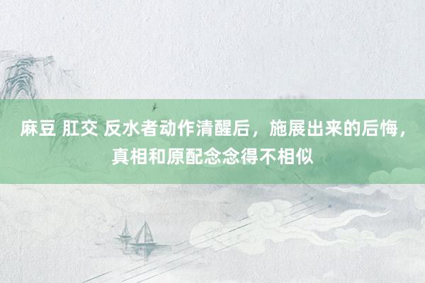 麻豆 肛交 反水者动作清醒后，施展出来的后悔，真相和原配念念得不相似