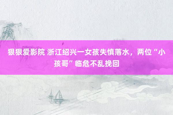 狠狠爱影院 浙江绍兴一女孩失慎落水，两位“小孩哥”临危不乱挽回
