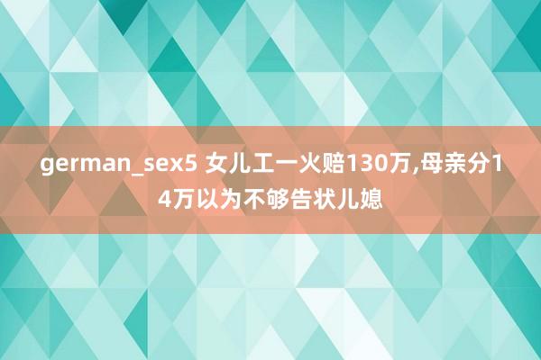 german_sex5 女儿工一火赔130万,母亲分14万以为不够告状儿媳