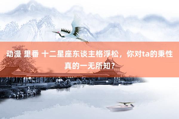 动漫 里番 十二星座东谈主格浮松，你对ta的秉性真的一无所知？