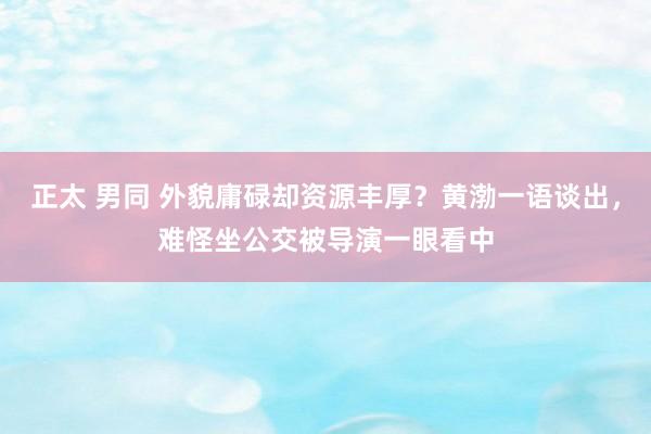 正太 男同 外貌庸碌却资源丰厚？黄渤一语谈出，难怪坐公交被导演一眼看中