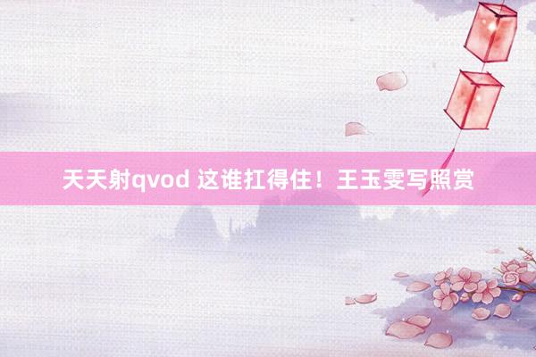 天天射qvod 这谁扛得住！王玉雯写照赏