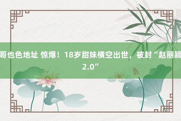 哥也色地址 惊爆！18岁甜妹横空出世，被封“赵丽颖2.0”