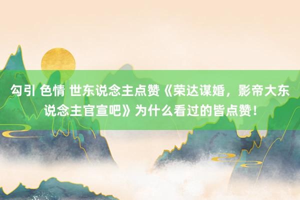勾引 色情 世东说念主点赞《荣达谋婚，影帝大东说念主官宣吧》为什么看过的皆点赞！