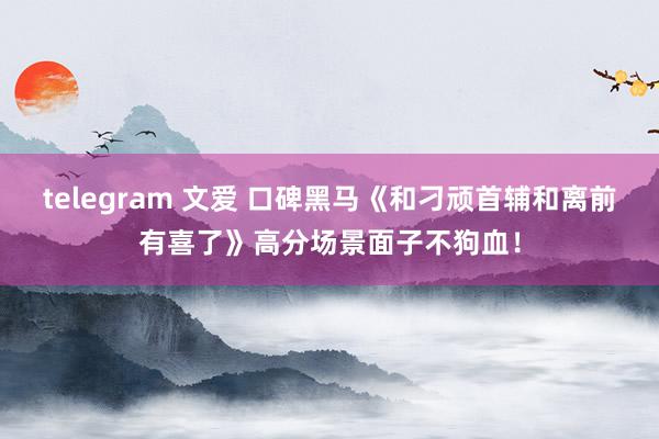 telegram 文爱 口碑黑马《和刁顽首辅和离前有喜了》高分场景面子不狗血！