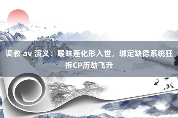 调教 av 演义：暧昧莲化形入世，绑定缺德系统狂拆CP历劫飞升