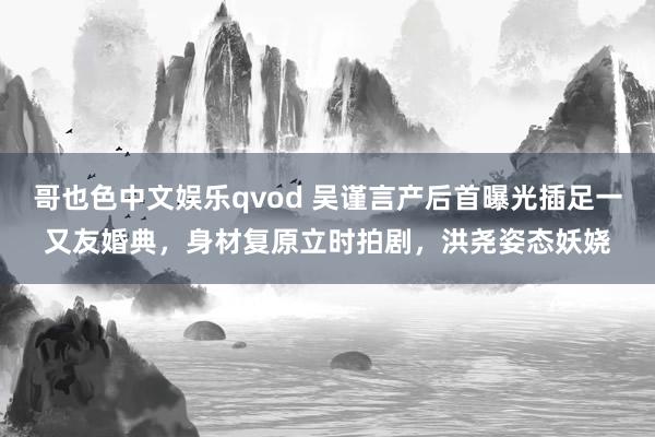 哥也色中文娱乐qvod 吴谨言产后首曝光插足一又友婚典，身材复原立时拍剧，洪尧姿态妖娆