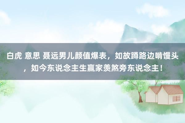 白虎 意思 聂远男儿颜值爆表，如故蹲路边啃馒头，如今东说念主生赢家羡煞旁东说念主！