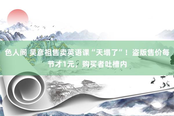 色人阁 吴彦祖售卖英语课“天塌了”！盗版售价每节才1元，购买者吐槽内