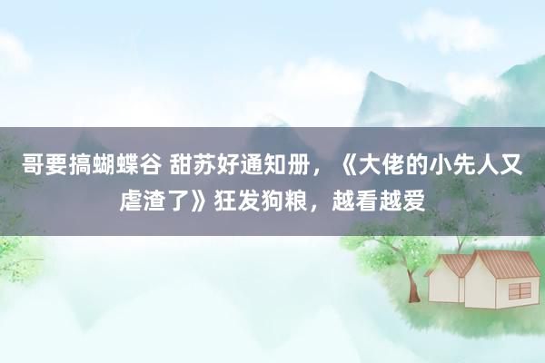 哥要搞蝴蝶谷 甜苏好通知册，《大佬的小先人又虐渣了》狂发狗粮，越看越爱