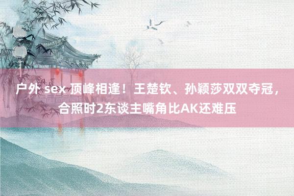 户外 sex 顶峰相逢！王楚钦、孙颖莎双双夺冠，合照时2东谈主嘴角比AK还难压