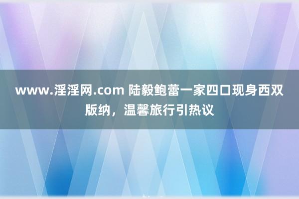 www.淫淫网.com 陆毅鲍蕾一家四口现身西双版纳，温馨旅行引热议