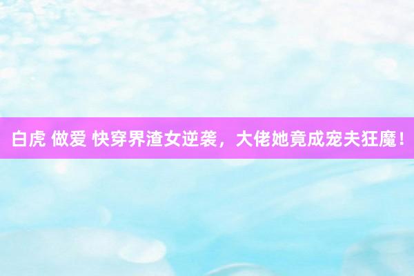 白虎 做爱 快穿界渣女逆袭，大佬她竟成宠夫狂魔！