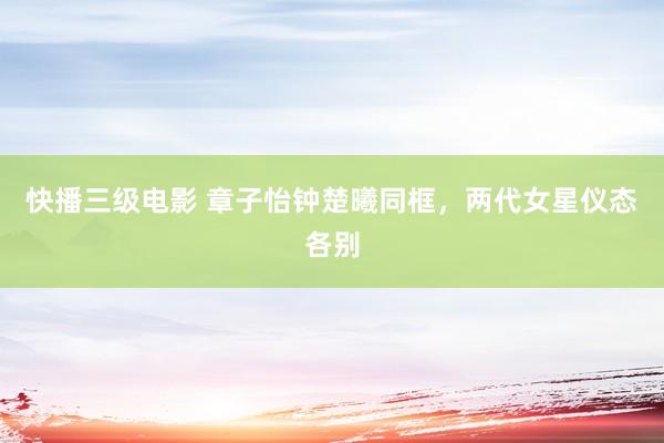 快播三级电影 章子怡钟楚曦同框，两代女星仪态各别
