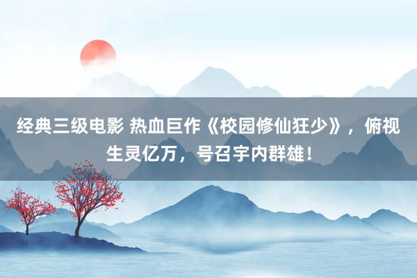 经典三级电影 热血巨作《校园修仙狂少》，俯视生灵亿万，号召宇内群雄！