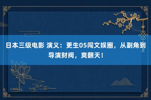 日本三级电影 演义：更生05闯文娱圈，从副角到导演财阀，爽翻天！