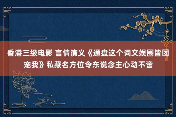 香港三级电影 言情演义《通盘这个词文娱圈皆团宠我》私藏名方位令东说念主心动不啻