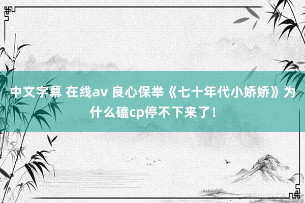 中文字幕 在线av 良心保举《七十年代小娇娇》为什么磕cp停不下来了！
