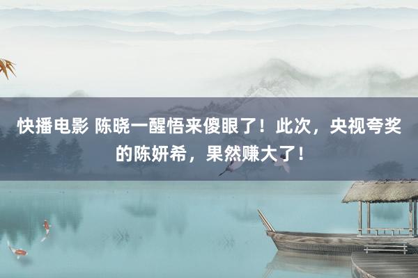 快播电影 陈晓一醒悟来傻眼了！此次，央视夸奖的陈妍希，果然赚大了！