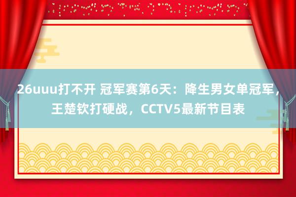26uuu打不开 冠军赛第6天：降生男女单冠军，王楚钦打硬战，CCTV5最新节目表