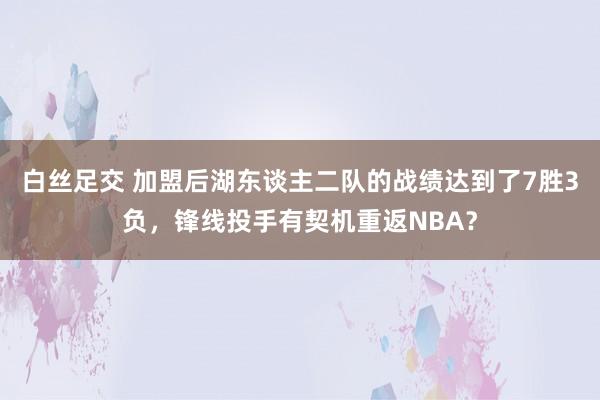 白丝足交 加盟后湖东谈主二队的战绩达到了7胜3负，锋线投手有契机重返NBA？