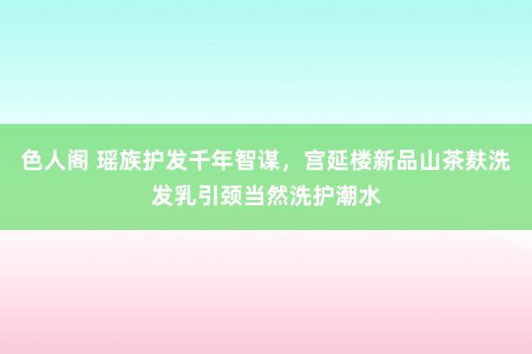 色人阁 瑶族护发千年智谋，宫延楼新品山茶麸洗发乳引颈当然洗护潮水