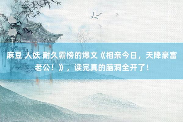 麻豆 人妖 耐久霸榜的爆文《相亲今日，天降豪富老公！》，读完真的脑洞全开了！