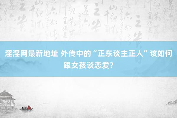 淫淫网最新地址 外传中的“正东谈主正人”该如何跟女孩谈恋爱？