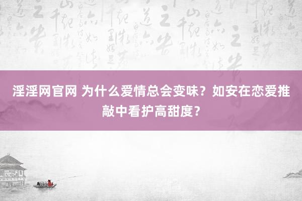 淫淫网官网 为什么爱情总会变味？如安在恋爱推敲中看护高甜度？