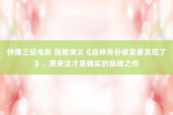 快播三级电影 强推演义《战神身份被爱妻发现了》，原来这才是确实的巅峰之作