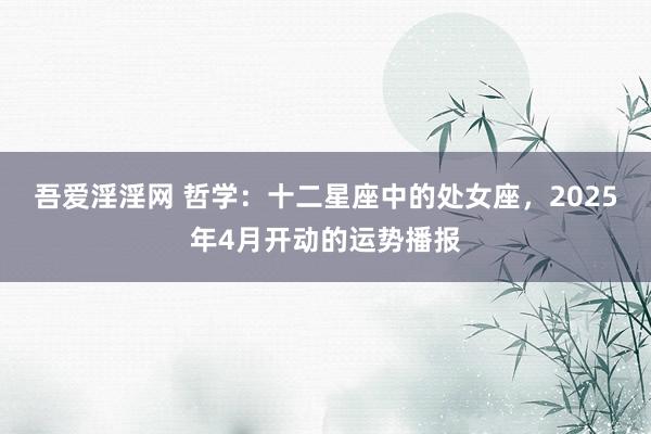 吾爱淫淫网 哲学：十二星座中的处女座，2025年4月开动的运势播报