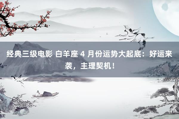 经典三级电影 白羊座 4 月份运势大起底：好运来袭，主理契机！