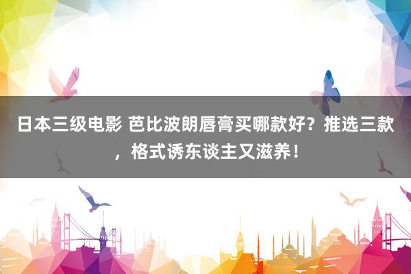 日本三级电影 芭比波朗唇膏买哪款好？推选三款，格式诱东谈主又滋养！