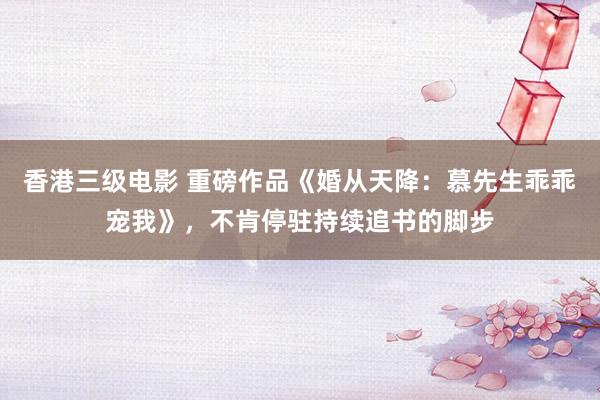 香港三级电影 重磅作品《婚从天降：慕先生乖乖宠我》，不肯停驻持续追书的脚步