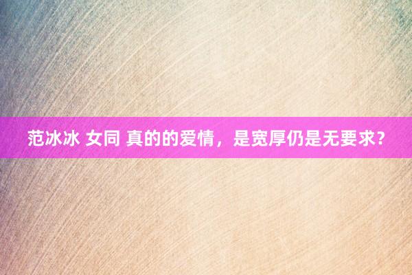范冰冰 女同 真的的爱情，是宽厚仍是无要求？