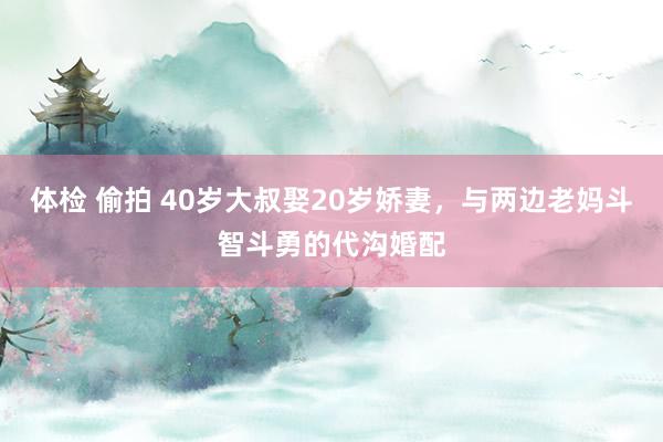 体检 偷拍 40岁大叔娶20岁娇妻，与两边老妈斗智斗勇的代沟婚配