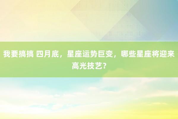 我要搞搞 四月底，星座运势巨变，哪些星座将迎来高光技艺？