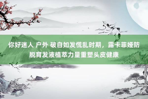 你好迷人 户外 破自如发慌乱时期，露卡菲娅防脱育发液植萃力量重塑头皮健康