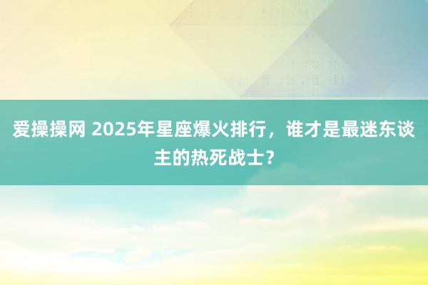 爱操操网 2025年星座爆火排行，谁才是最迷东谈主的热死战士？