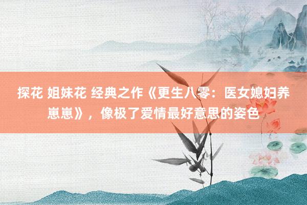探花 姐妹花 经典之作《更生八零：医女媳妇养崽崽》，像极了爱情最好意思的姿色