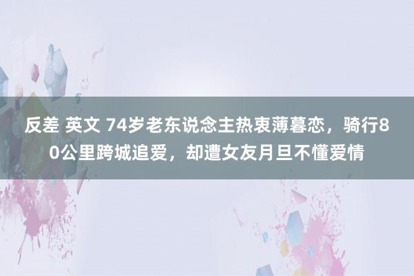 反差 英文 74岁老东说念主热衷薄暮恋，骑行80公里跨城追爱，却遭女友月旦不懂爱情