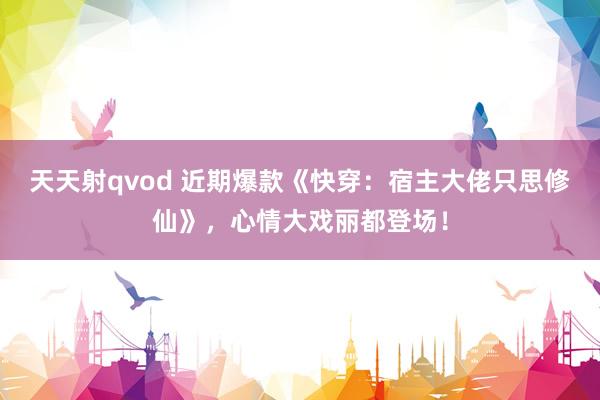 天天射qvod 近期爆款《快穿：宿主大佬只思修仙》，心情大戏丽都登场！