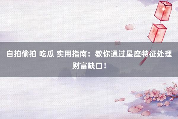 自拍偷拍 吃瓜 实用指南：教你通过星座特征处理财富缺口！