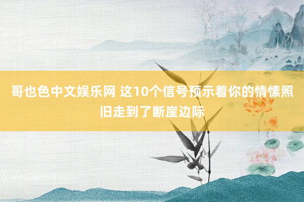 哥也色中文娱乐网 这10个信号预示着你的情愫照旧走到了断崖边际