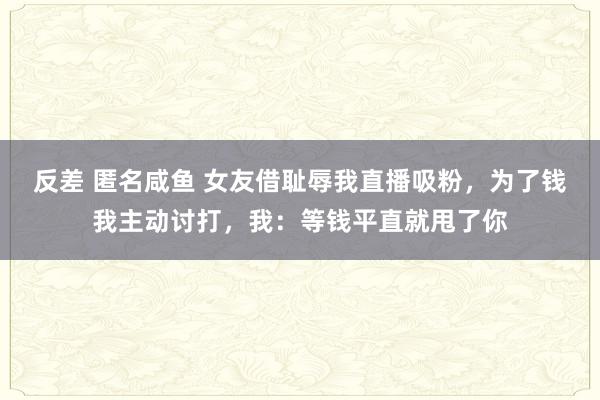 反差 匿名咸鱼 女友借耻辱我直播吸粉，为了钱我主动讨打，我：等钱平直就甩了你